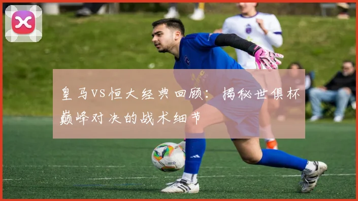 皇马vs恒大经典回顾：揭秘世俱杯巅峰对决的战术细节