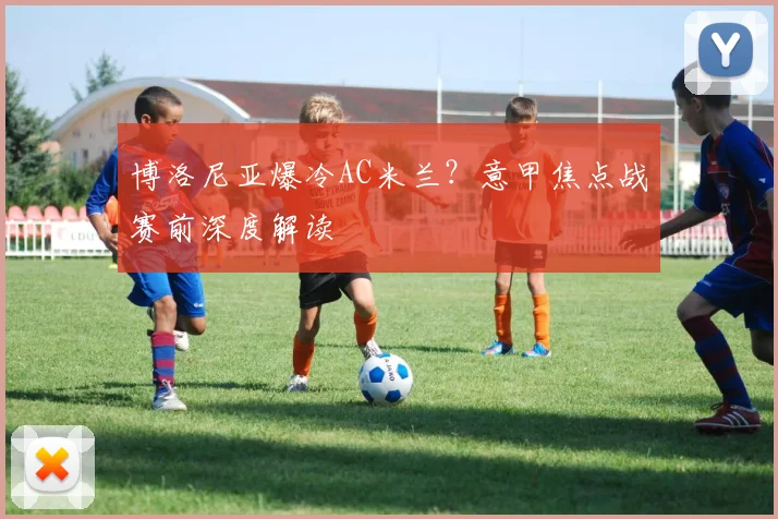 博洛尼亚爆冷AC米兰？意甲焦点战赛前深度解读