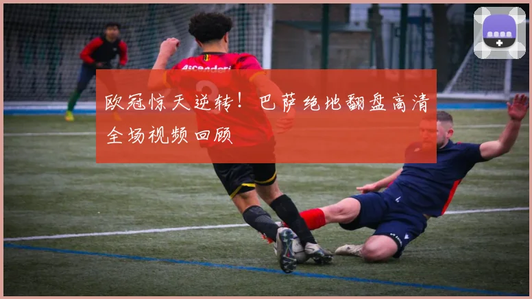 欧冠惊天逆转！巴萨绝地翻盘高清全场视频回顾