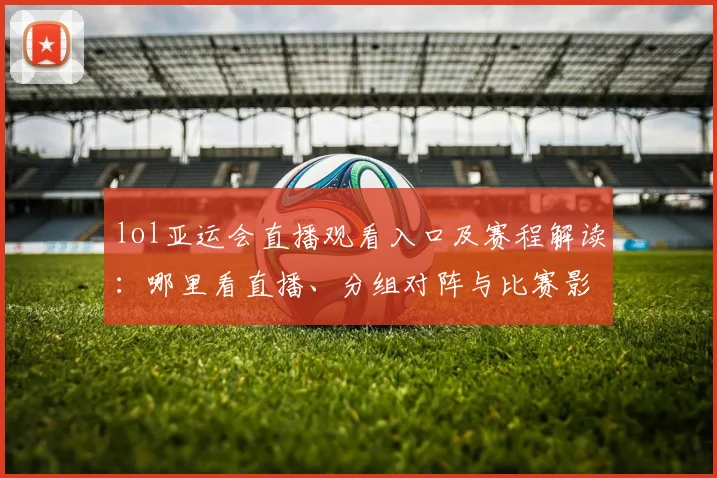 lol亚运会直播观看入口及赛程解读：哪里看直播、分组对阵与比赛影响