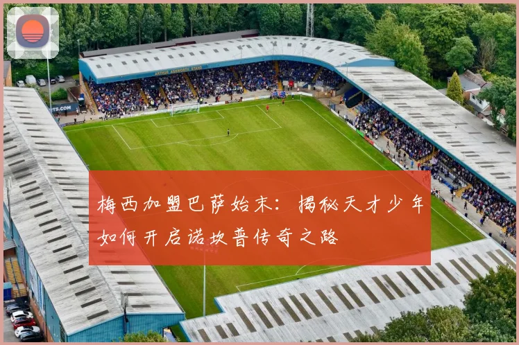 梅西加盟巴萨始末：揭秘天才少年如何开启诺坎普传奇之路