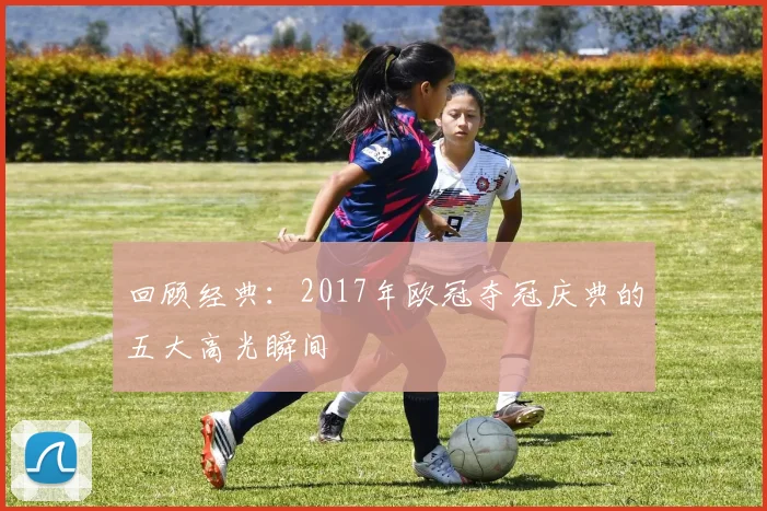 回顾经典：2017年欧冠夺冠庆典的五大高光瞬间