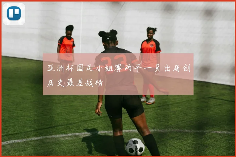 亚洲杯国足小组赛两平一负出局创历史最差战绩