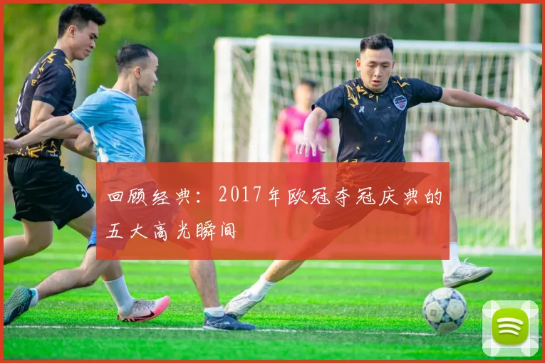 回顾经典：2017年欧冠夺冠庆典的五大高光瞬间